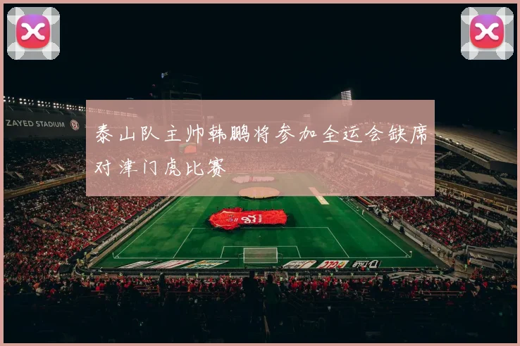 泰山队主帅韩鹏将参加全运会缺席对津门虎比赛