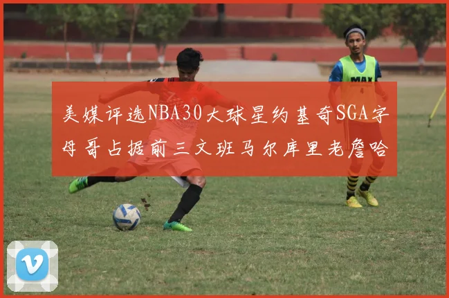 美媒评选NBA30大球星约基奇SGA字母哥占据前三文班马尔库里老詹哈登排名揭晓