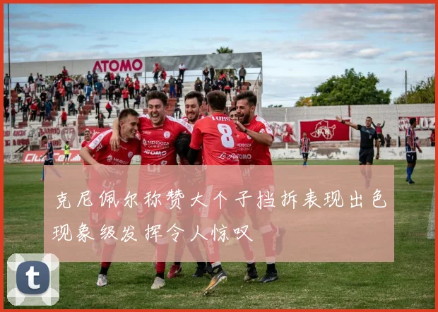 克尼佩尔称赞大个子挡拆表现出色现象级发挥令人惊叹