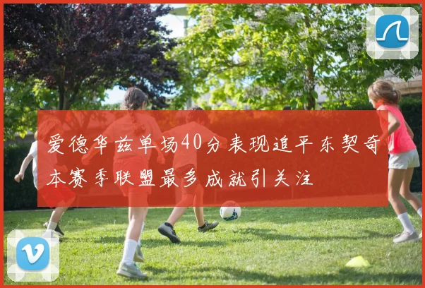 爱德华兹单场40分表现追平东契奇本赛季联盟最多成就引关注