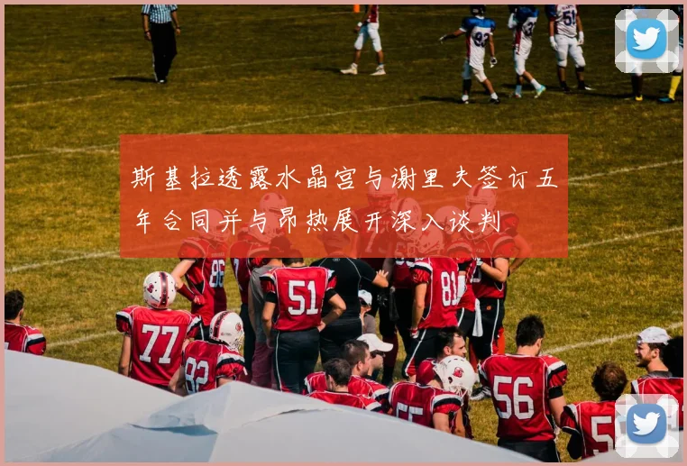 斯基拉透露水晶宫与谢里夫签订五年合同并与昂热展开深入谈判