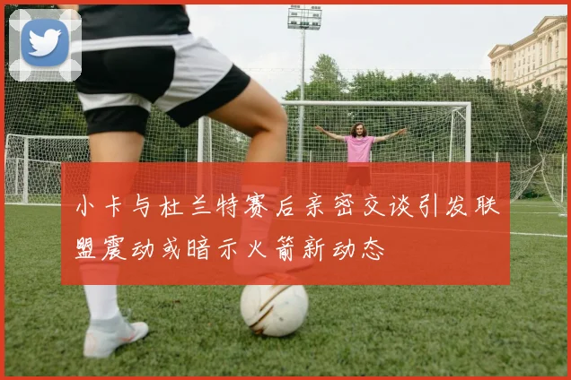 小卡与杜兰特赛后亲密交谈引发联盟震动或暗示火箭新动态