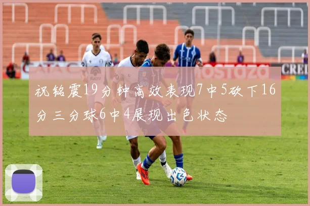 祝铭震19分钟高效表现7中5砍下16分三分球6中4展现出色状态