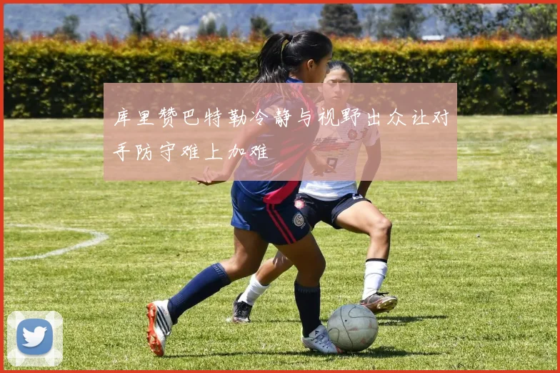 库里赞巴特勒冷静与视野出众让对手防守难上加难
