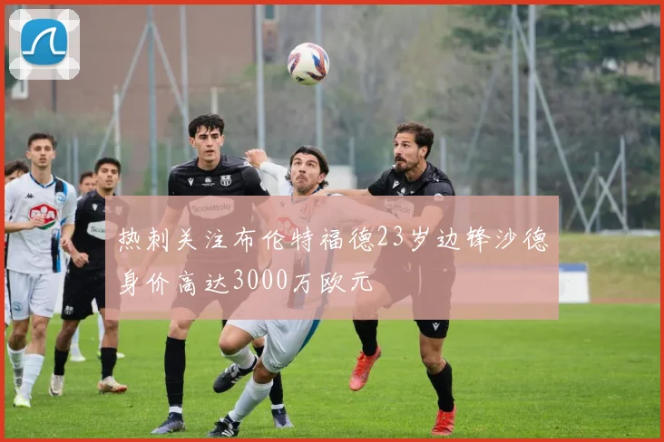热刺关注布伦特福德23岁边锋沙德身价高达3000万欧元