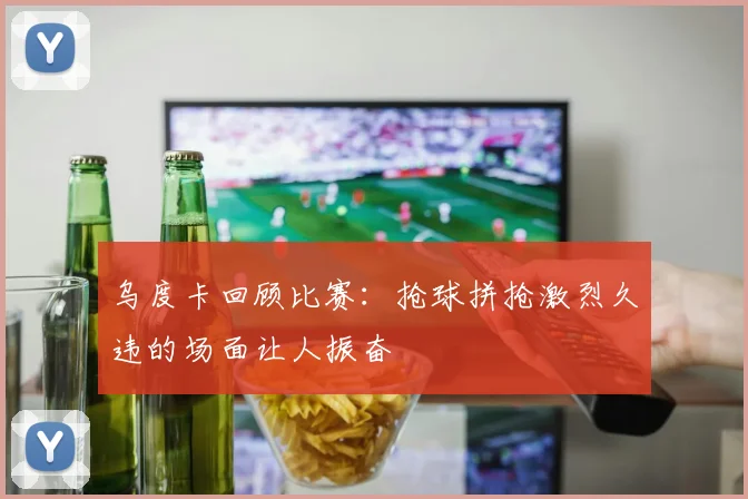 乌度卡回顾比赛：抢球拼抢激烈久违的场面让人振奋