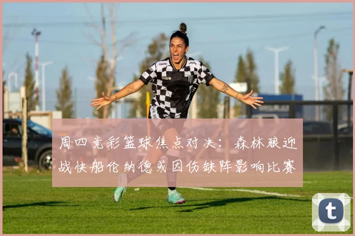 周四竞彩篮球焦点对决：森林狼迎战快船伦纳德或因伤缺阵影响比赛走势