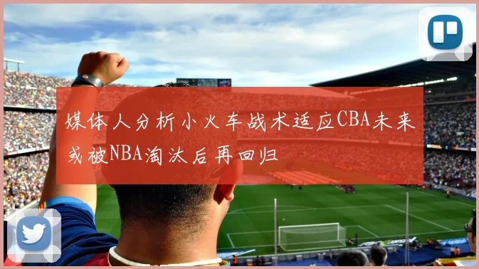 媒体人分析小火车战术适应CBA未来或被NBA淘汰后再回归