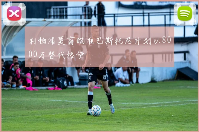 利物浦夏窗瞄准巴斯托尼计划以8000万替代格伊