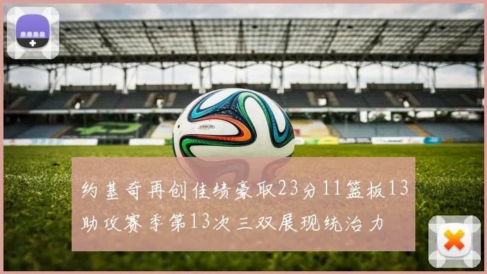 约基奇再创佳绩豪取23分11篮板13助攻赛季第13次三双展现统治力