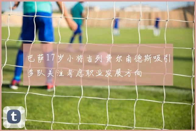 巴萨17岁小将吉列费尔南德斯吸引多队关注考虑职业发展方向