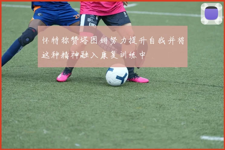 怀特称赞塔图姆努力提升自我并将这种精神融入康复训练中