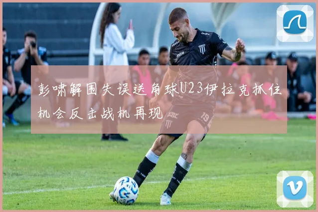 彭啸解围失误送角球U23伊拉克抓住机会反击战机再现