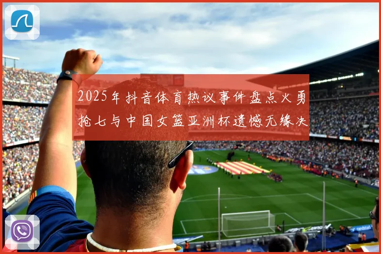2025年抖音体育热议事件盘点火勇抢七与中国女篮亚洲杯遗憾无缘决赛