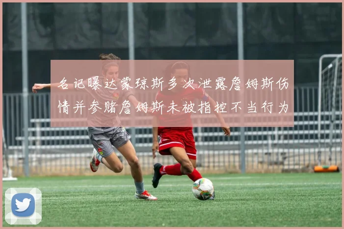名记曝达蒙琼斯多次泄露詹姆斯伤情并参赌詹姆斯未被指控不当行为