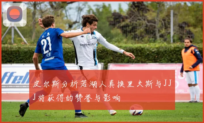 皮尔斯分析若湖人真换里夫斯与JJJ将获得的赞誉与影响