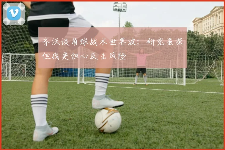 齐沃谈角球战术世界波：研究虽深但我更担心反击风险