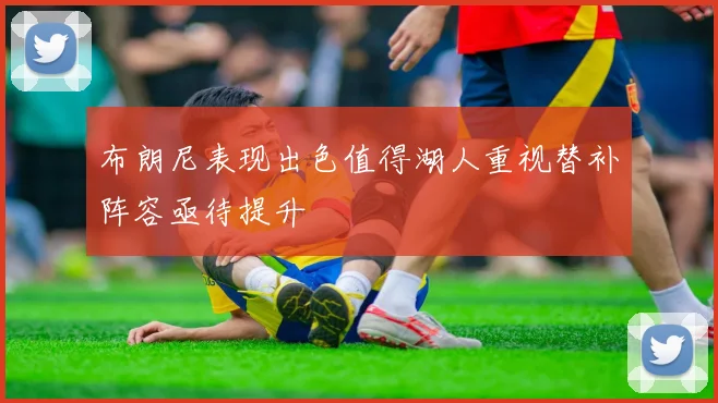 布朗尼表现出色值得湖人重视替补阵容亟待提升