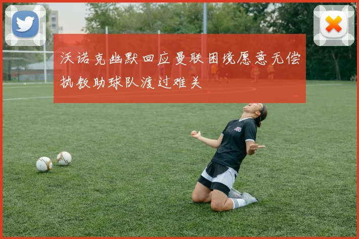 沃诺克幽默回应曼联困境愿意无偿执教助球队渡过难关