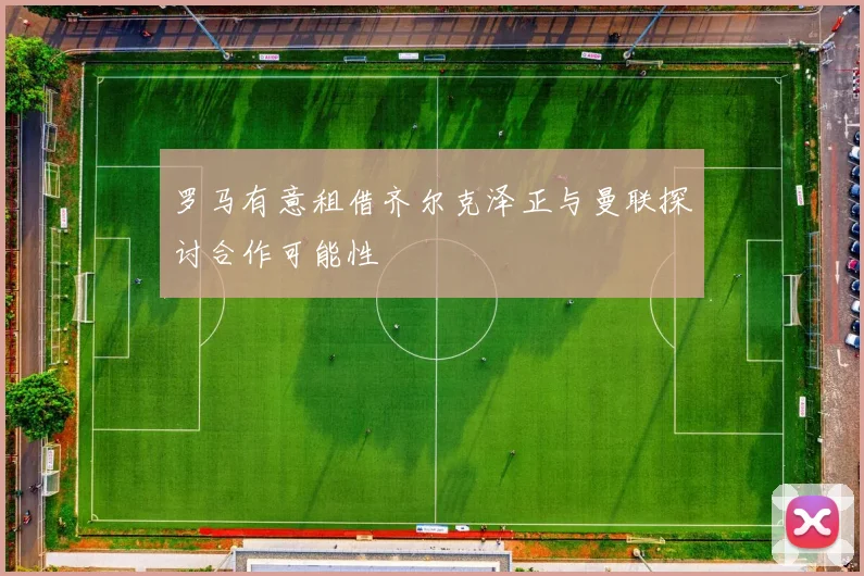罗马有意租借齐尔克泽正与曼联探讨合作可能性