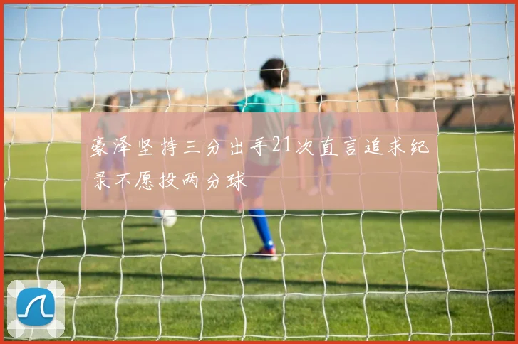 豪泽坚持三分出手21次直言追求纪录不愿投两分球