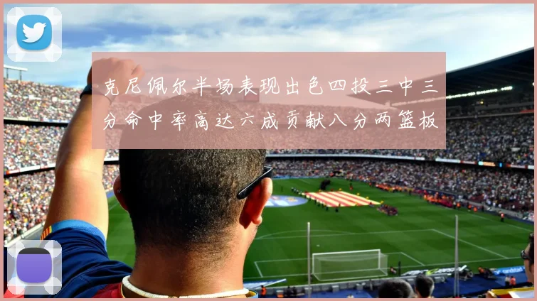 克尼佩尔半场表现出色四投三中三分命中率高达六成贡献八分两篮板