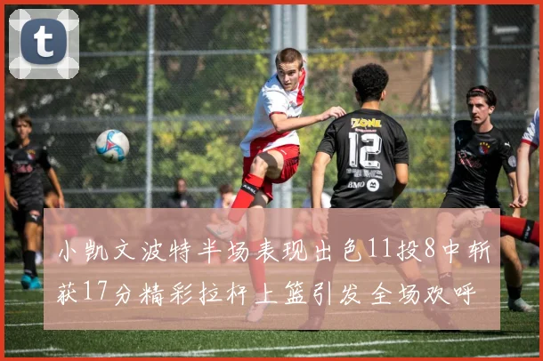 小凯文波特半场表现出色11投8中斩获17分精彩拉杆上篮引发全场欢呼