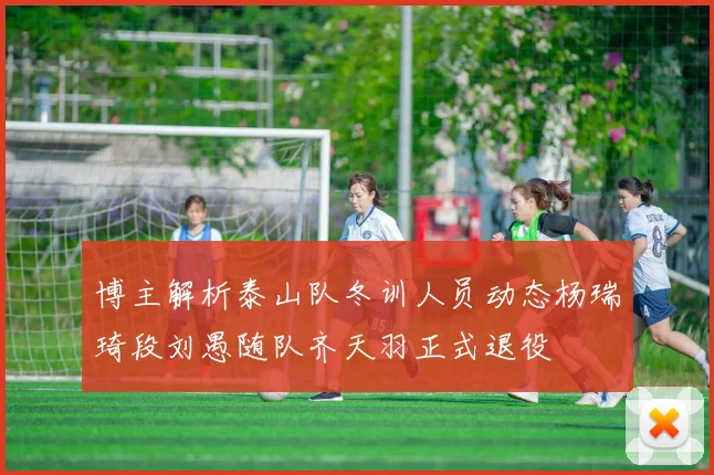 博主解析泰山队冬训人员动态杨瑞琦段刘愚随队齐天羽正式退役
