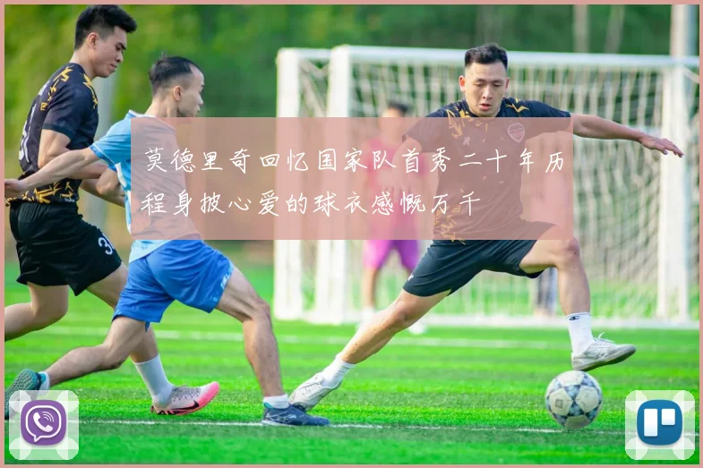 莫德里奇回忆国家队首秀二十年历程身披心爱的球衣感慨万千