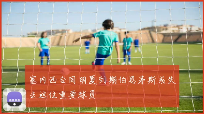 塞内西合同明夏到期伯恩茅斯或失去这位重要球员