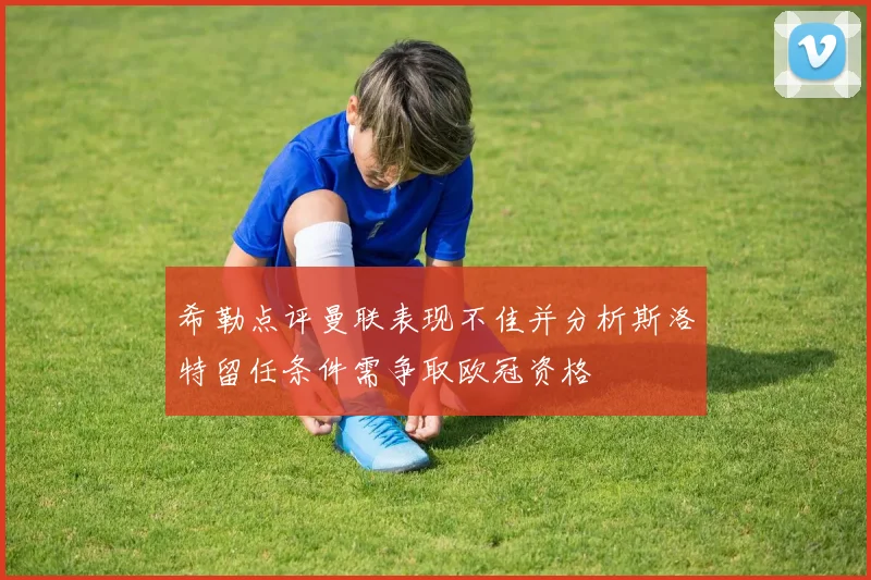 希勒点评曼联表现不佳并分析斯洛特留任条件需争取欧冠资格