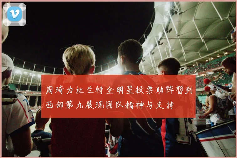 周琦为杜兰特全明星投票助阵暂列西部第九展现团队精神与支持