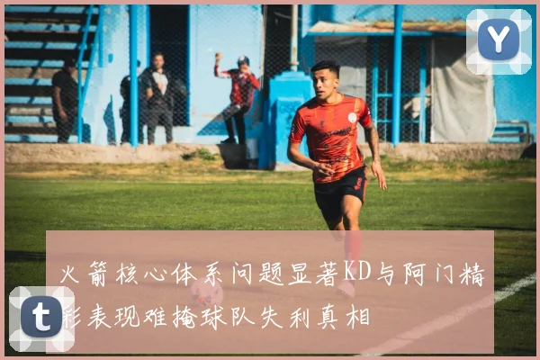 火箭核心体系问题显著KD与阿门精彩表现难掩球队失利真相