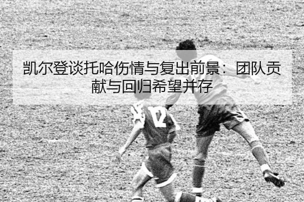凯尔登谈托哈伤情与复出前景：团队贡献与回归希望并存（MKsports）